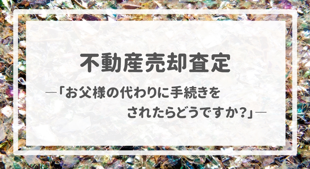 不動産売却査定  〜「お父様の代わりに手続きをされたらどうですか？」〜