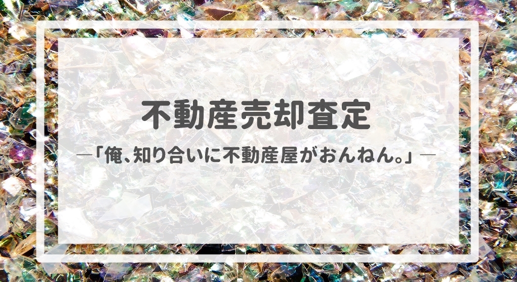 不動産売却査定  〜「俺、知り合いに不動産屋がおんねん。」〜