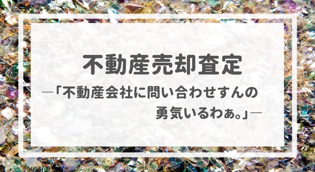 不動産売却査定  〜「不動産会社に問い合わせすんの勇気いるわぁ。」〜