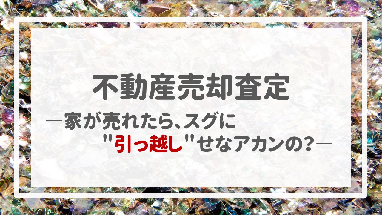 不動産売却査定  〜家が売れたら、スグに＂引っ越し＂せなアカンの？〜