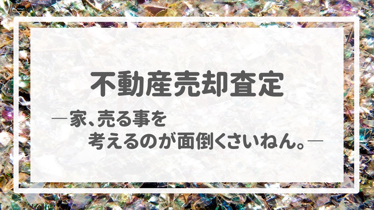 不動産売却査定  〜「家、売る事を考えるのが面倒くさいねん。」〜