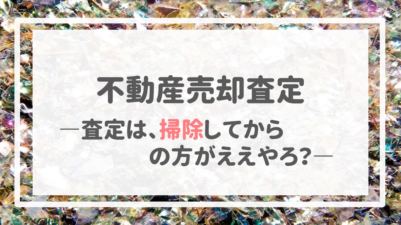 不動産売却査定  〜「査定は、掃除してからの方がええやろ？」〜