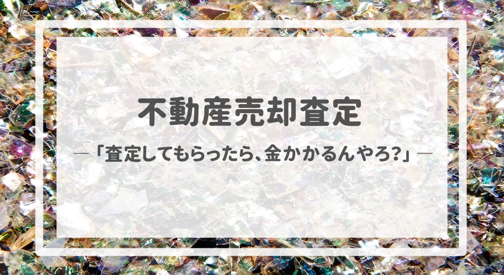 不動産売却査定  〜「査定してもらったら、金かかるんやろ？」〜