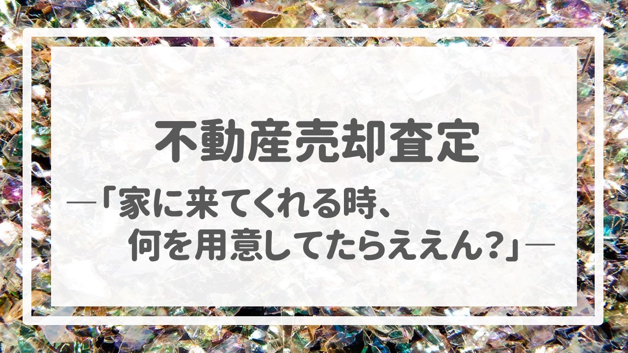 不動産売却査定  〜「家に来てくれる時、何を用意してたらええん？」〜