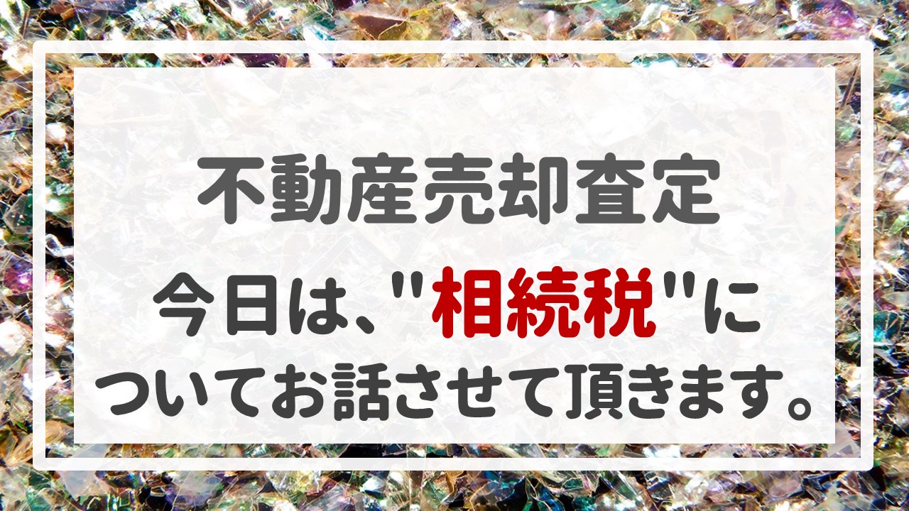 不動産売却査定  〜今日は、＂相続税＂についてお話させて頂きます。〜