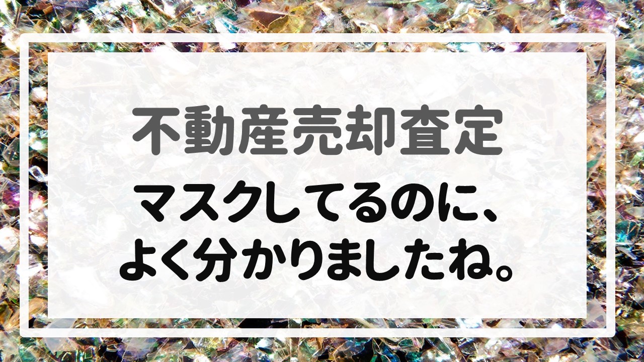 不動産売却査定  〜マスクしてるのに、よく分かりましたね。〜