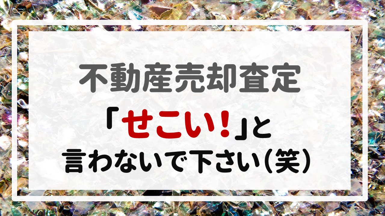 不動産売却査定  〜「せこい！」と言わないで下さい（笑）〜