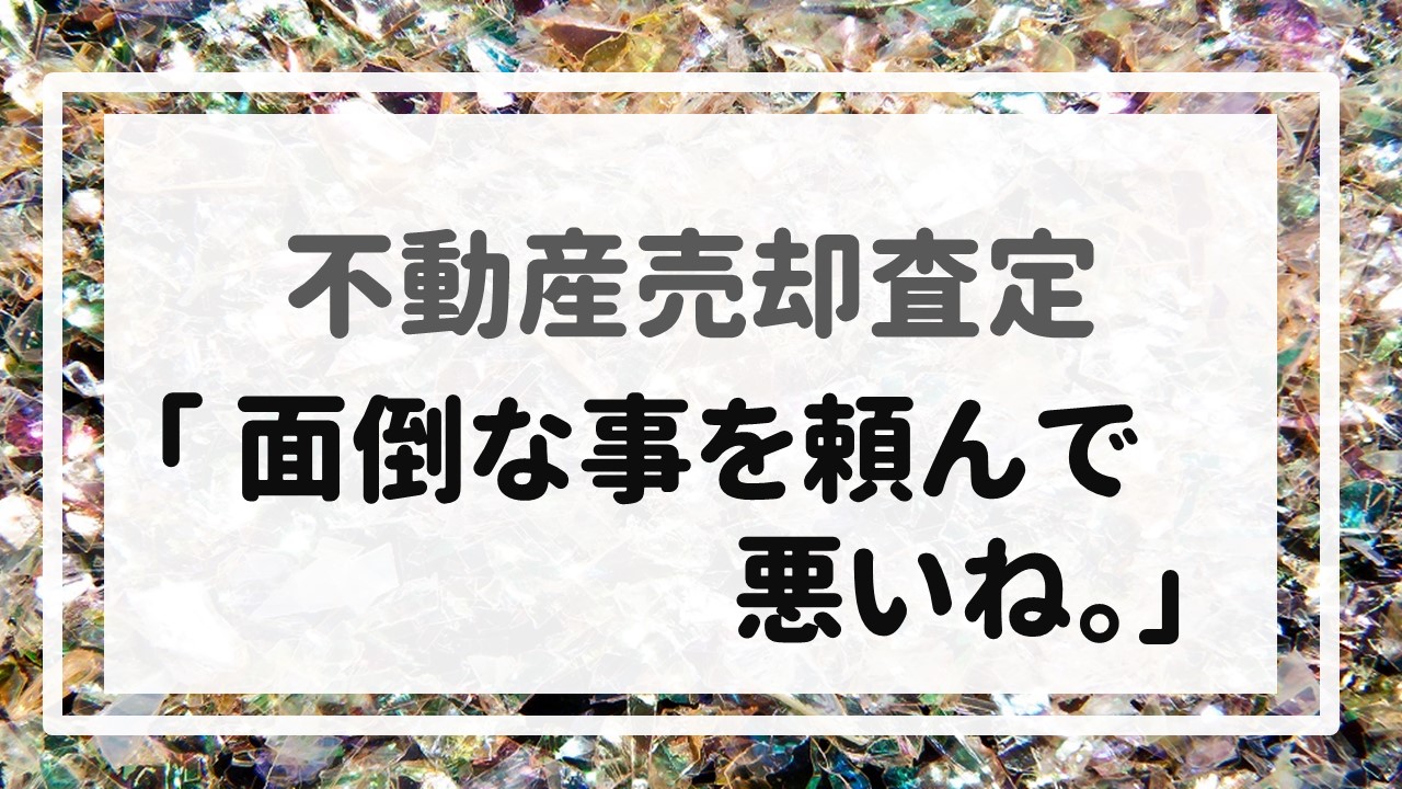 不動産売却査定  〜「面倒な事を頼んで悪いね。」〜