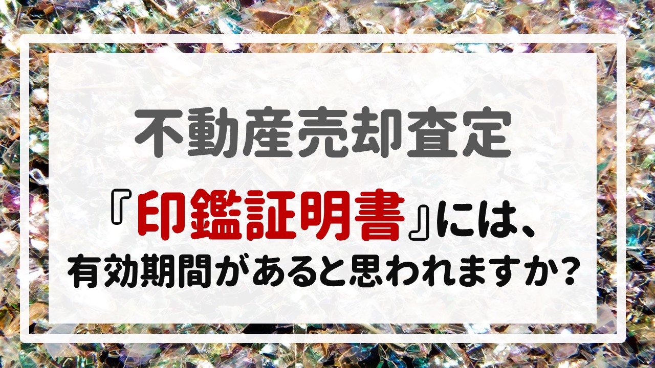 不動産売却査定  〜『印鑑証明書』には、有効期間があると思われますか？〜