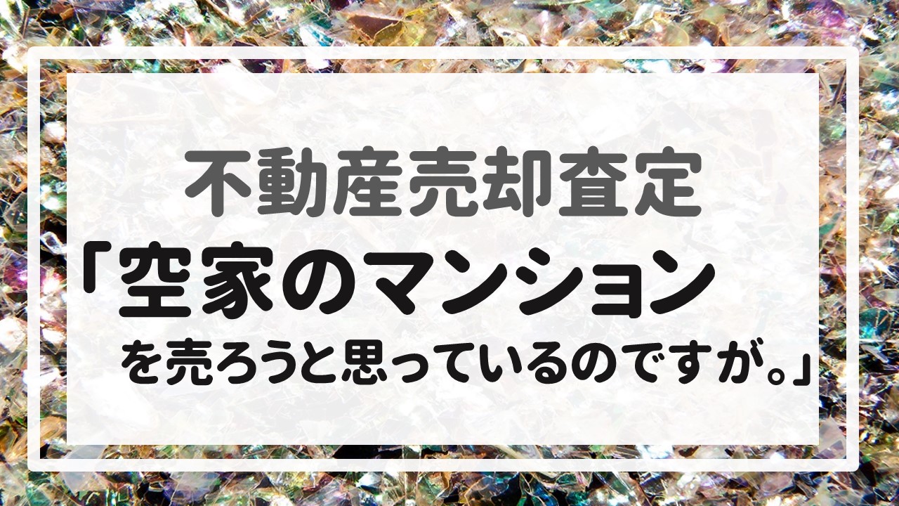 不動産売却査定 〜「空家のマンションを売ろうと思っているのですが。」〜