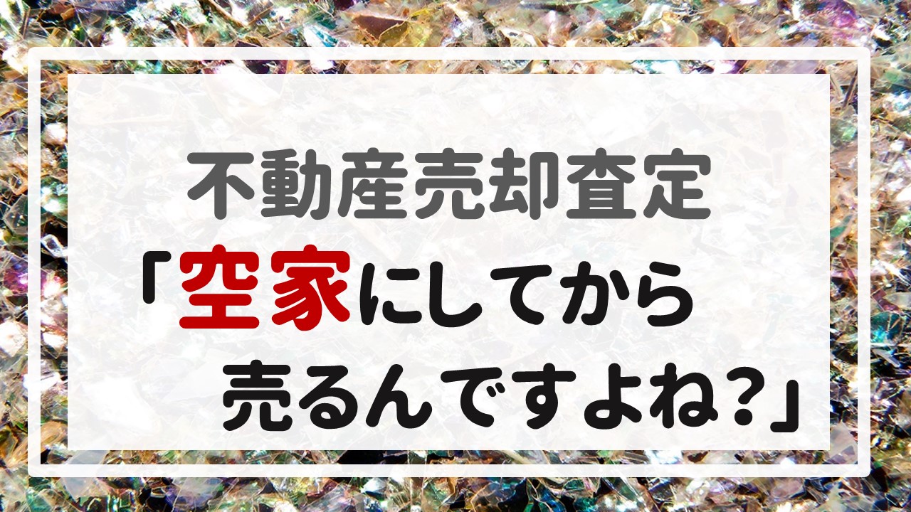 不動産売却査定 〜「空家にしてから売るんですよね？」〜