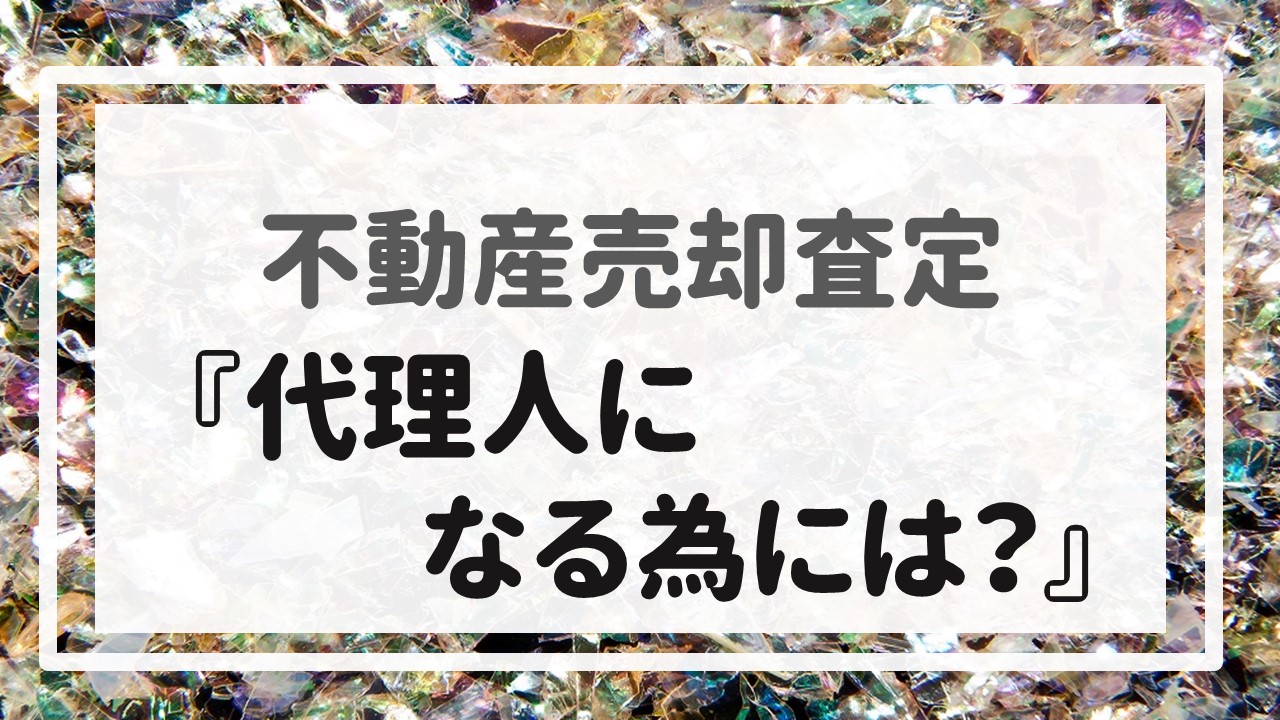 不動産売却査定 〜『代理人になる為には？』〜