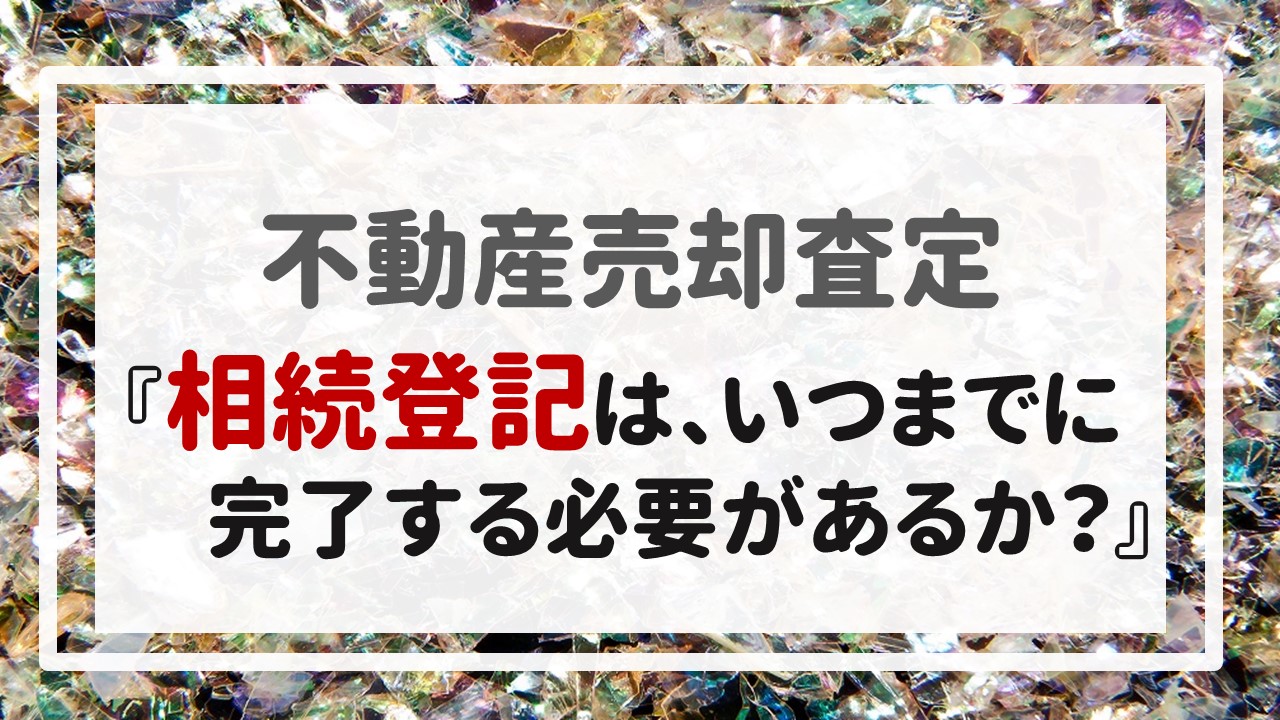 不動産売却査定 〜『相続登記は、いつまでに完了する必要があるか？』〜