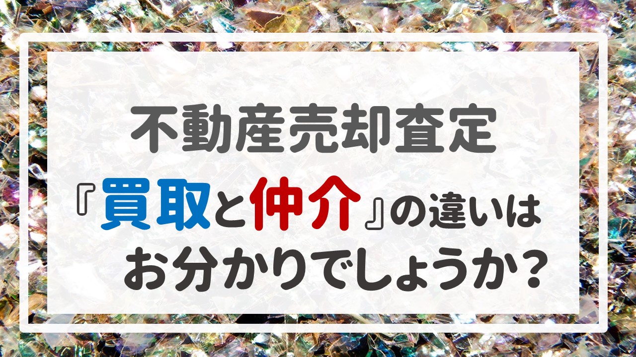 不動産売却査定 〜『買取と仲介』の違いはお分かりでしょうか？〜