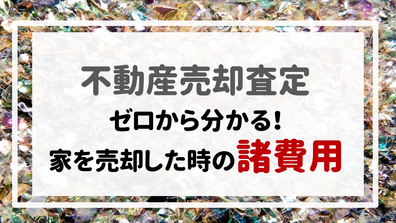 不動産売却査定 〜『ゼロから分かる！家を売却した時の諸費用』〜