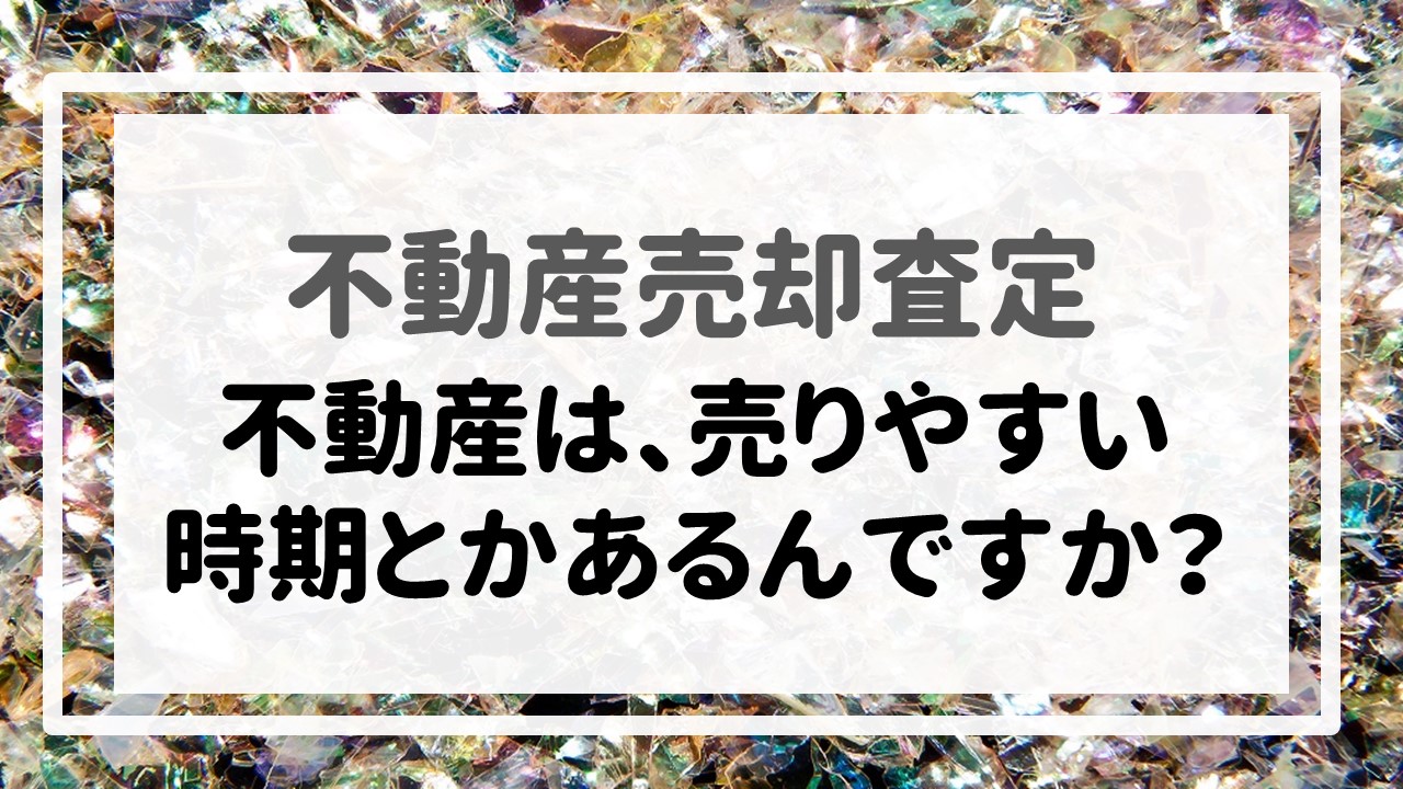 不動産売却査定 〜「不動産は、売りやすい時期とかあるんですか？」〜