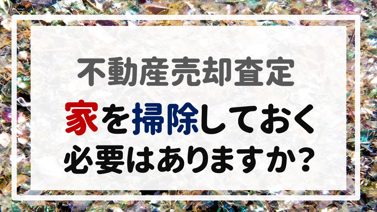 不動産売却査定 〜「家を掃除しておく必要はありますか？」〜