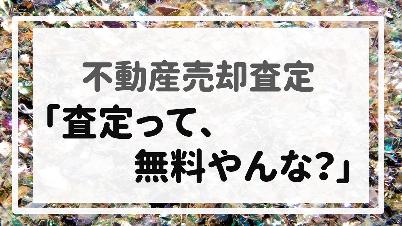 不動産売却査定 〜「査定って、無料やんな？」〜