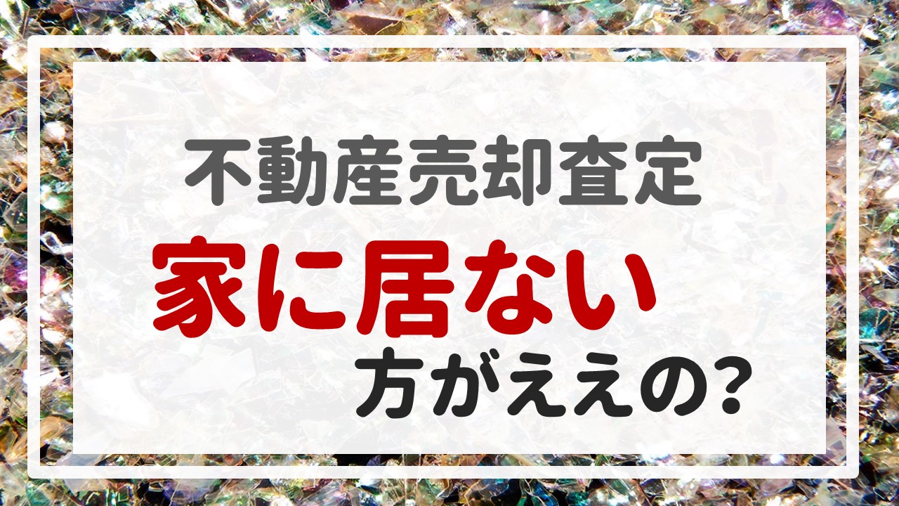 不動産売却査定 〜「家に居ない方がええの？」〜