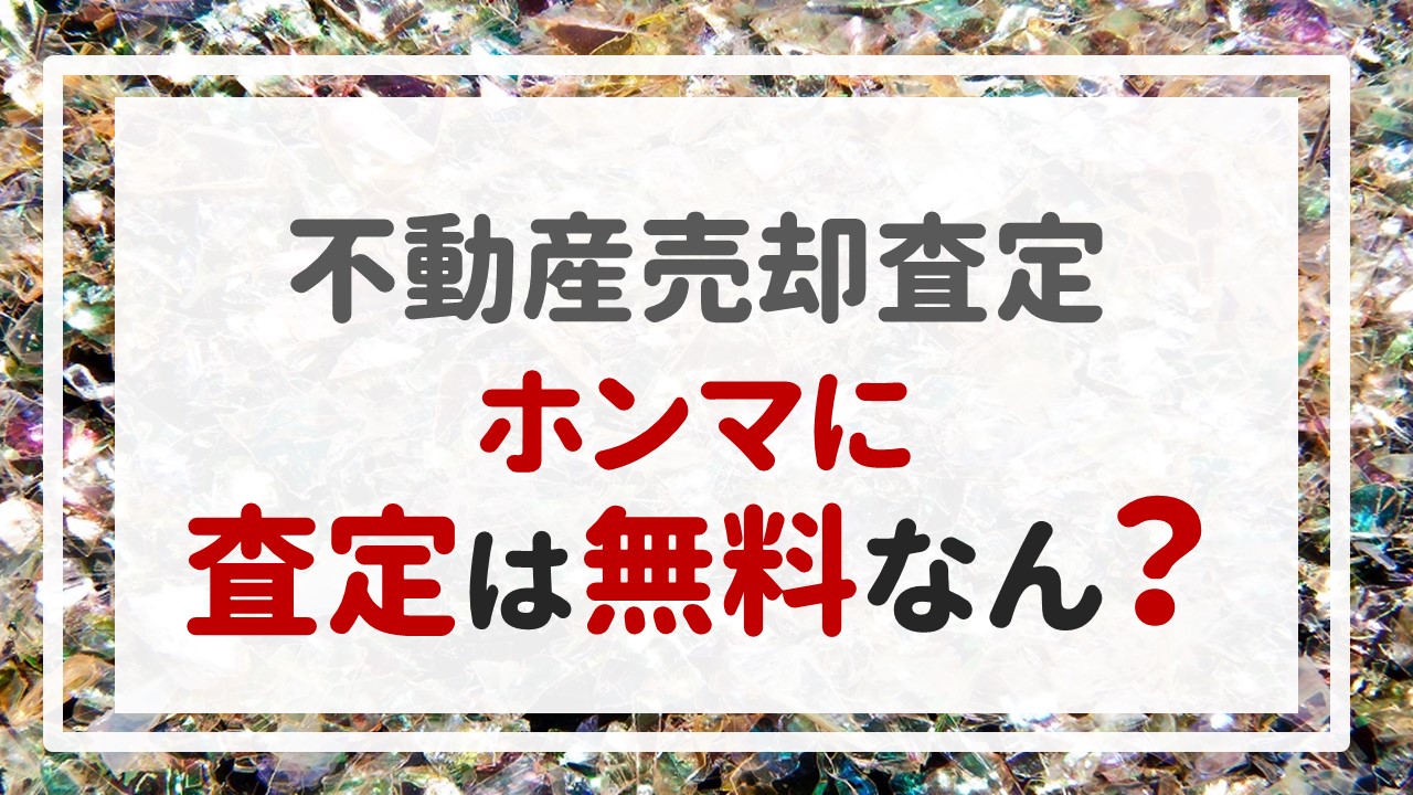 不動産売却査定 〜『ホンマに査定は無料なん？』〜