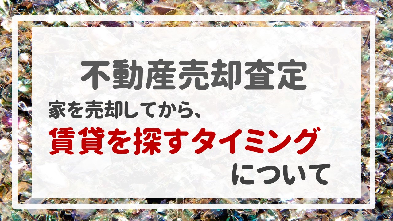 不動産売却査定 〜『家を売却してから、賃貸を探すタイミングについて』〜