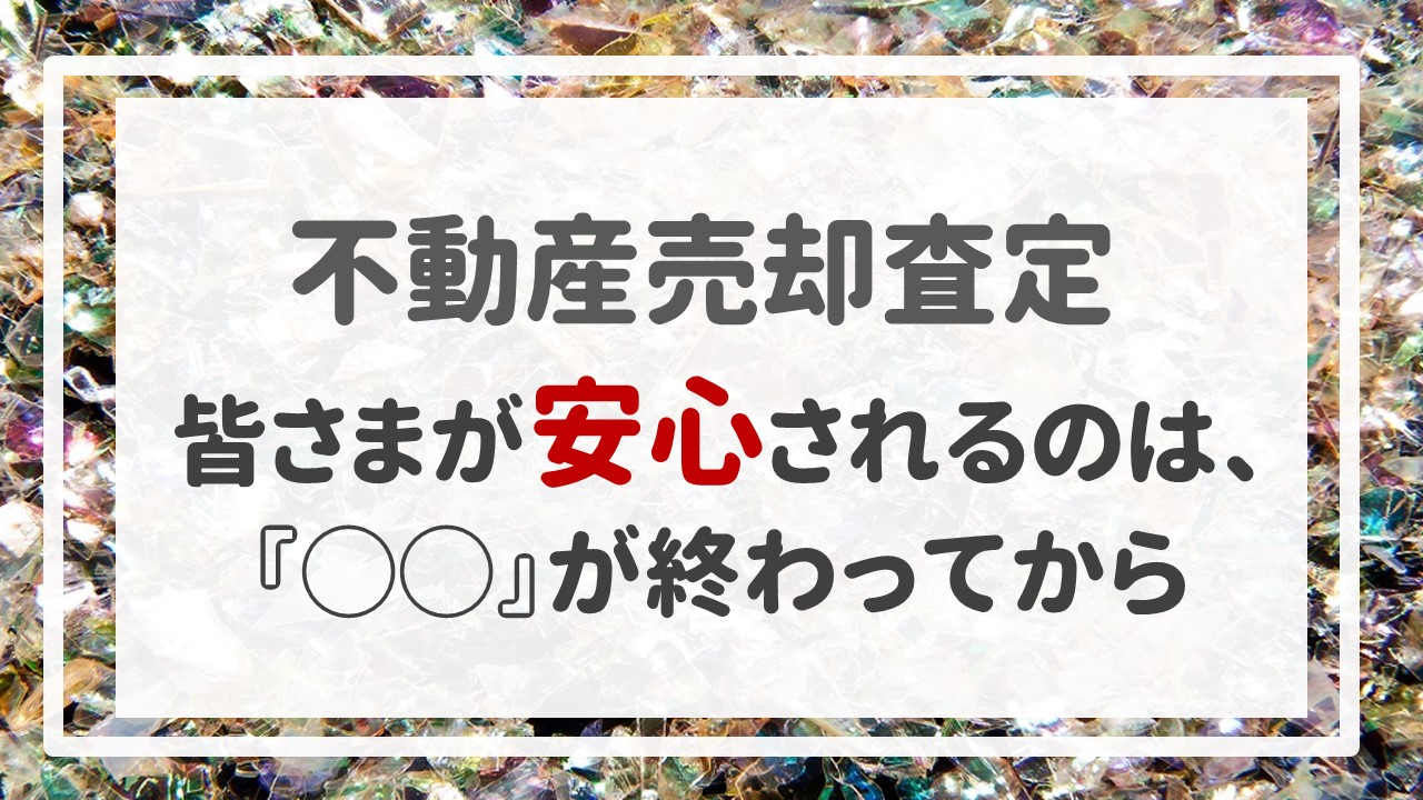 不動産売却査定 〜皆さまが安心されるのは、『◯◯』が終わってから〜