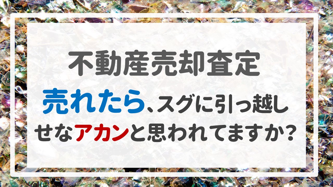 不動産売却査定 〜「売れたら、スグに引っ越しせなアカンと思われてますか？」〜