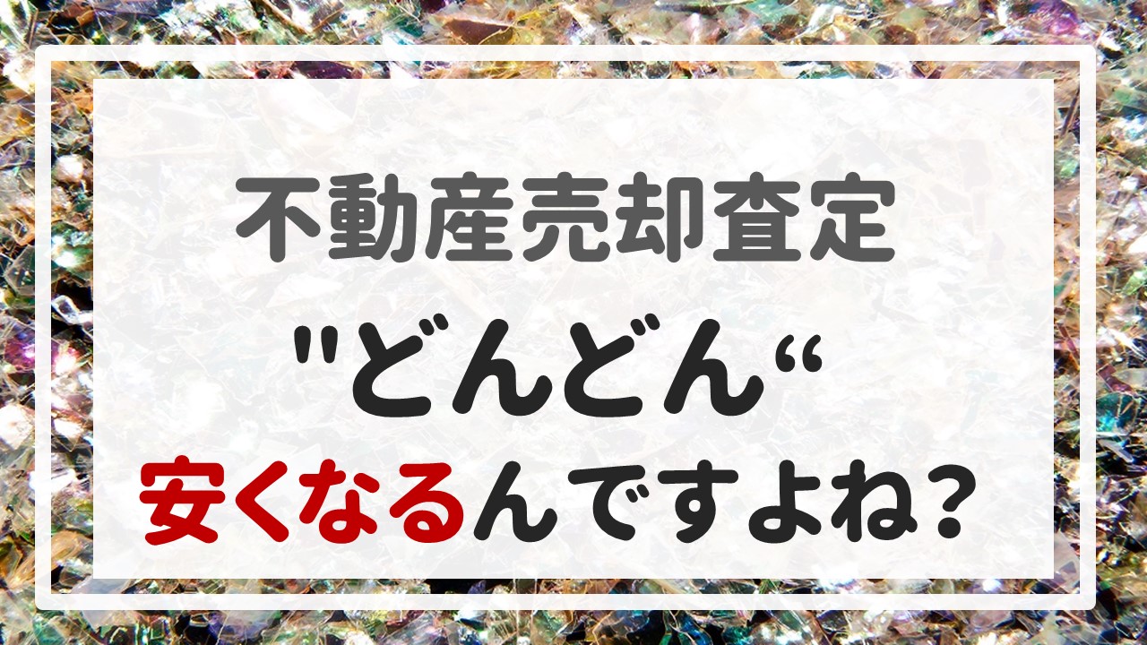 不動産売却査定 〜＂どんどん＂安くなるんですよね？〜