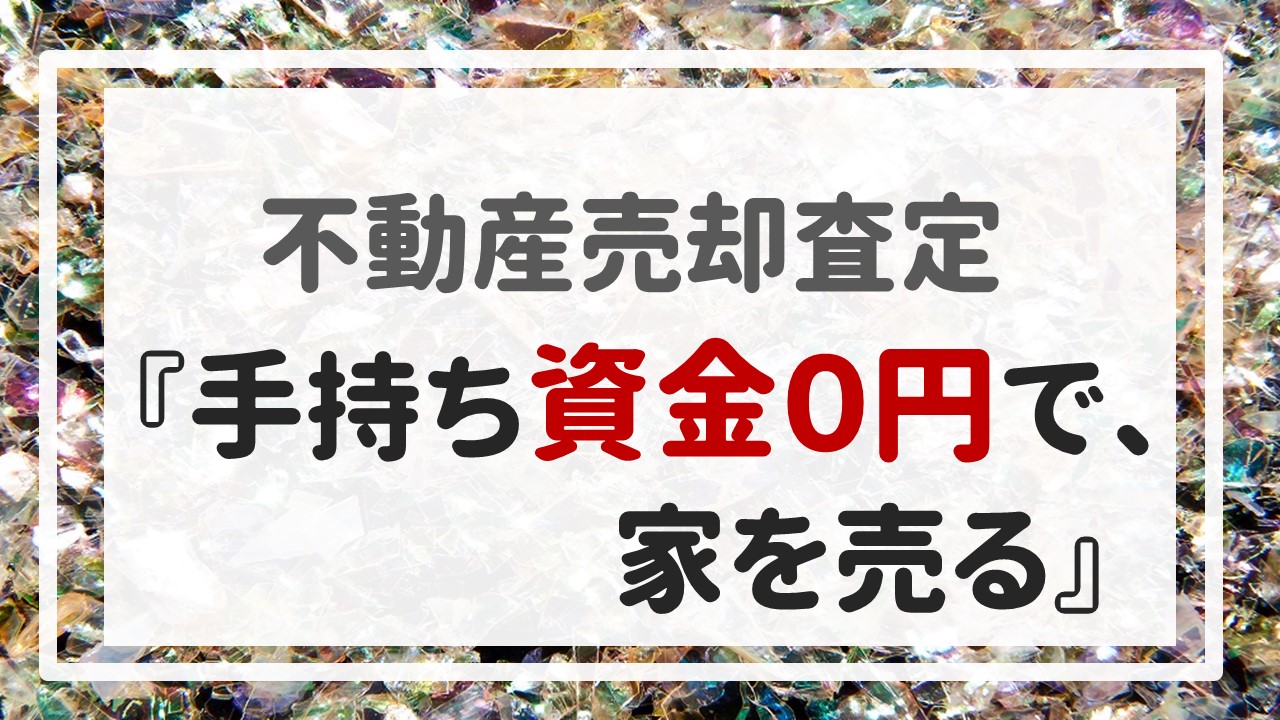 不動産売却査定 〜『手持ち資金０円で、家を売る』〜