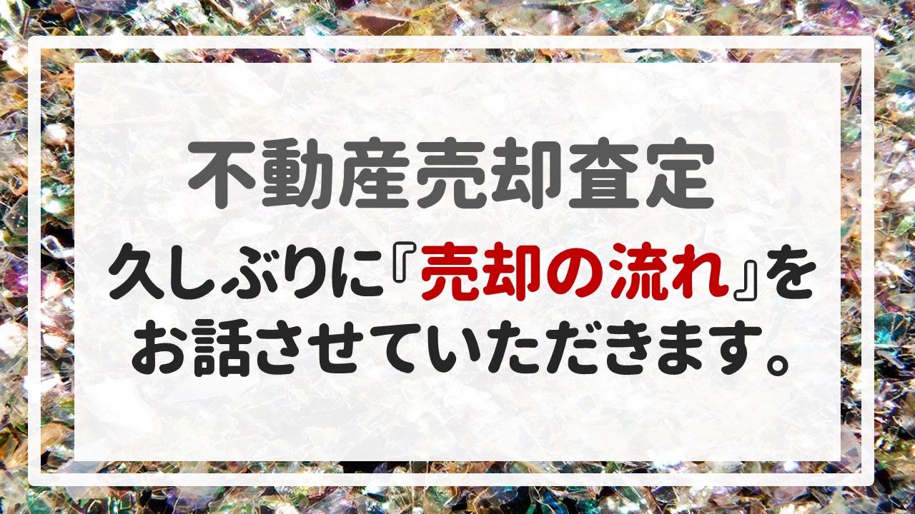 不動産売却査定 〜久しぶりに『売却の流れ』をお話させていただきます。〜