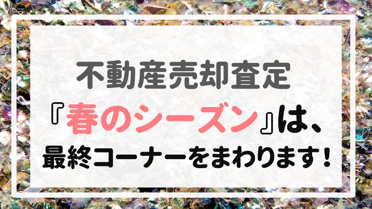 不動産売却査定 〜『春のシーズン』は、最終コーナーをまわります！〜