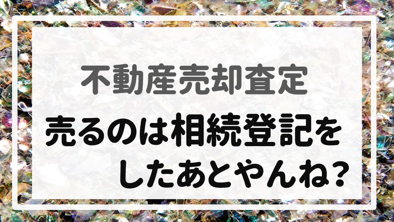 不動産売却査定 〜『売るのは相続登記をしたあとやんね？』〜