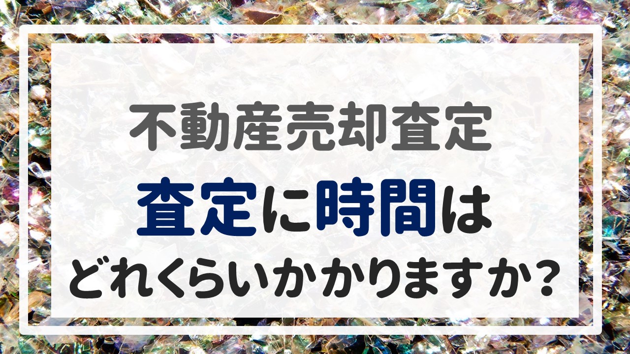 不動産売却査定 〜「査定に時間はどれくらいかかりますか？」〜