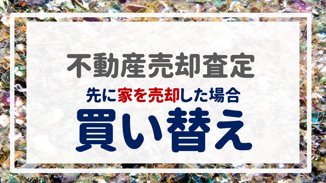 不動産売却査定 〜『【買い替え】先に家（※自宅）を売却した場合』〜