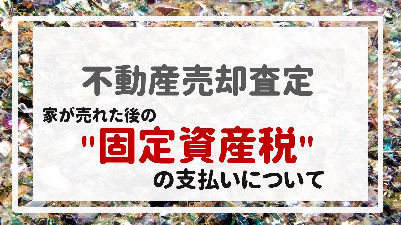 不動産売却査定 〜『家が売れた後の＂固定資産税＂の支払いについて』〜