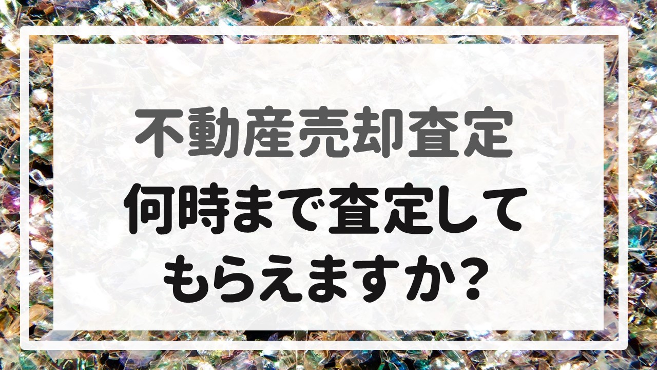 不動産売却査定  〜「何時まで査定してもらえますか？」〜