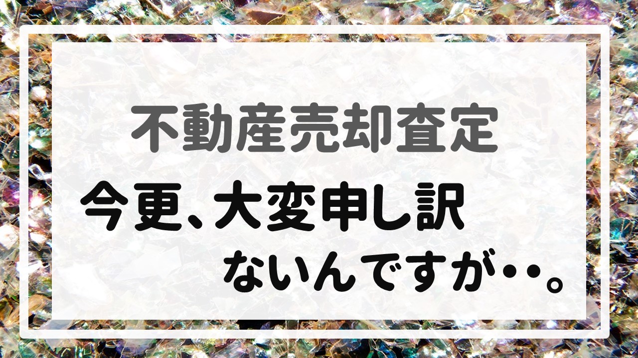 不動産売却査定  〜「今更、大変申し訳ないんですが・・。」〜