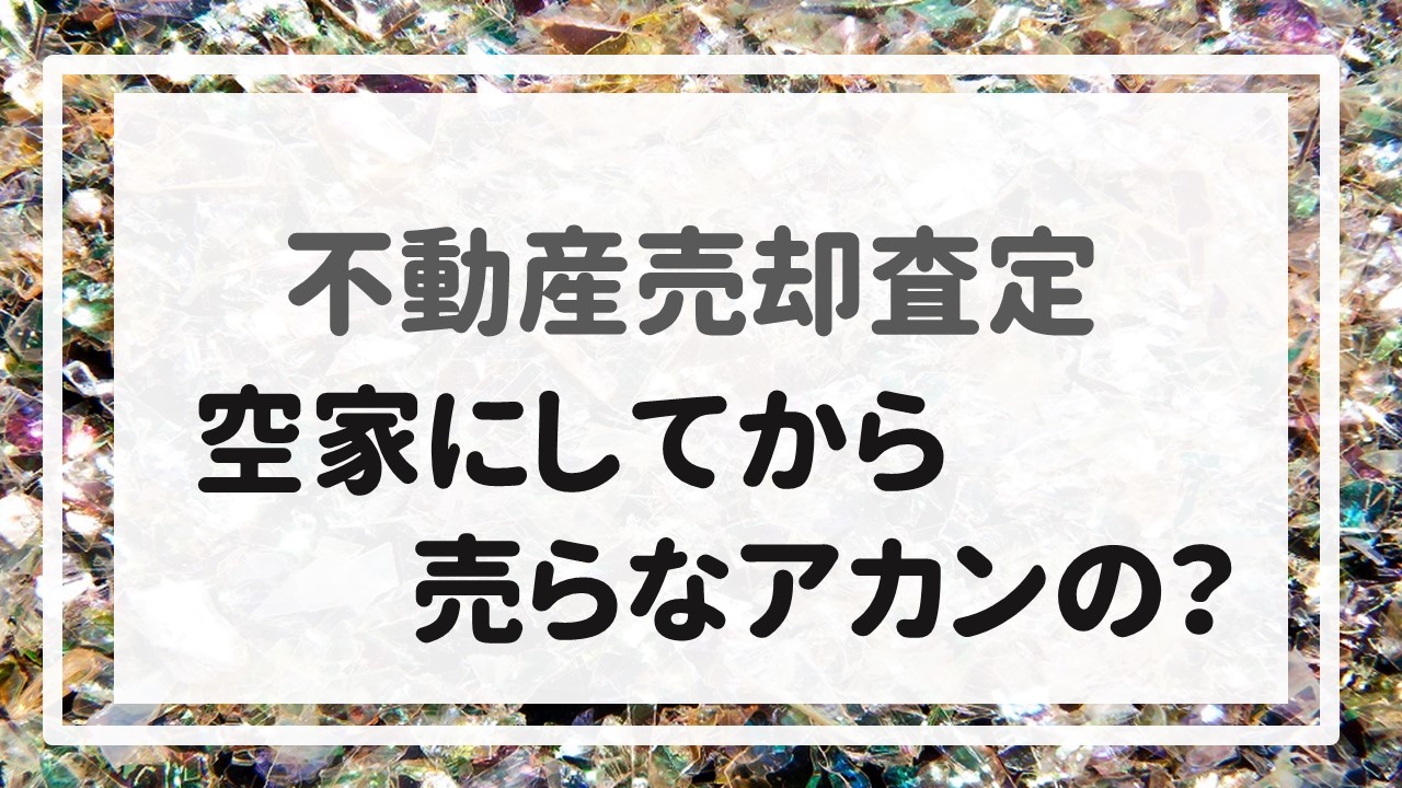 不動産売却査定  〜『空家にしてから売らなアカンの？』〜