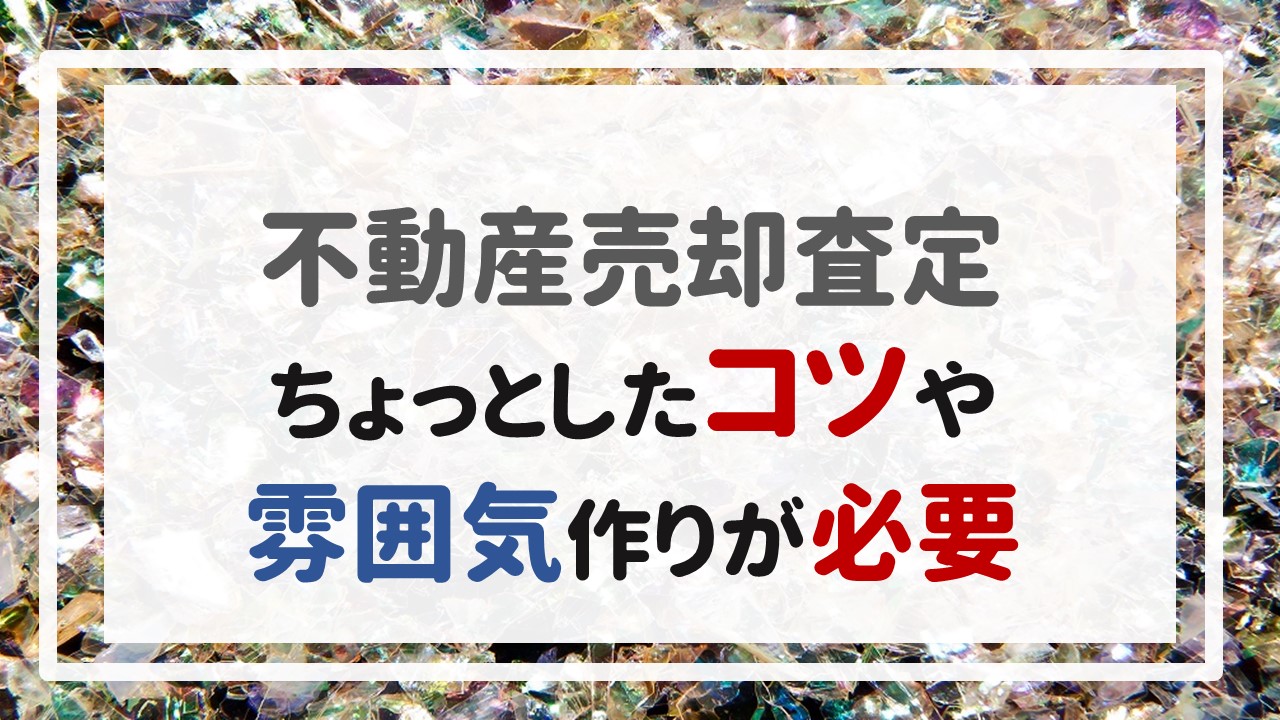 不動産売却査定  〜ちょっとしたコツや雰囲気作りが必要〜