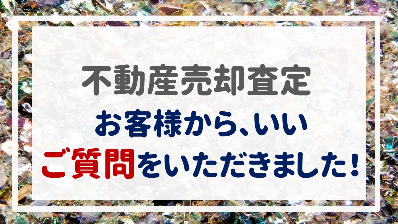 不動産売却査定  〜お客様から、いいご質問をいただきました！〜