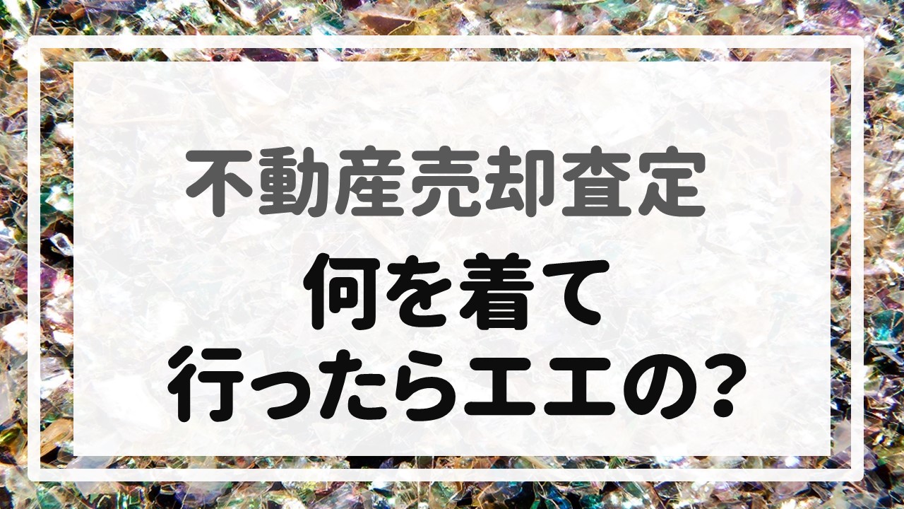 不動産売却査定  〜『何を着て行ったらエエの？』〜