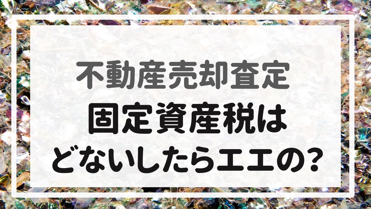 不動産売却査定  〜『固定資産税はどないしたらエエの？』〜