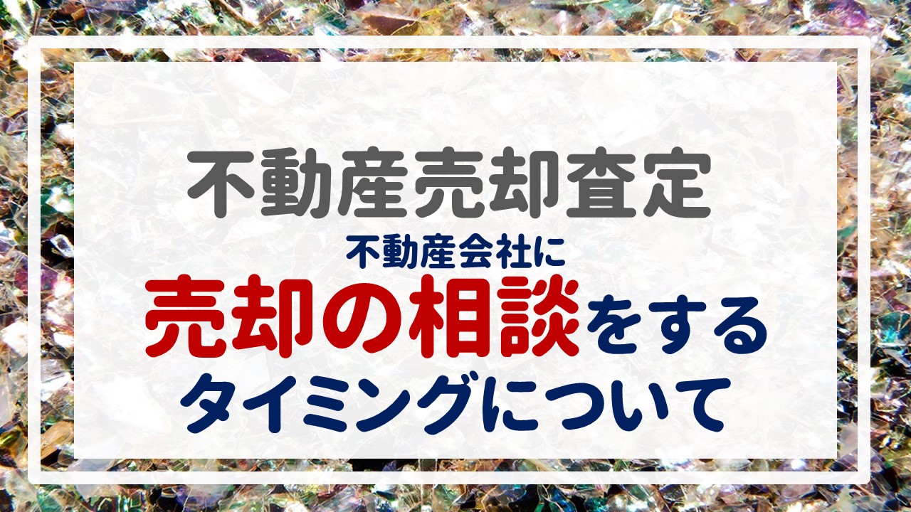 不動産売却査定  〜『不動産会社に売却の相談をするタイミングについて』〜