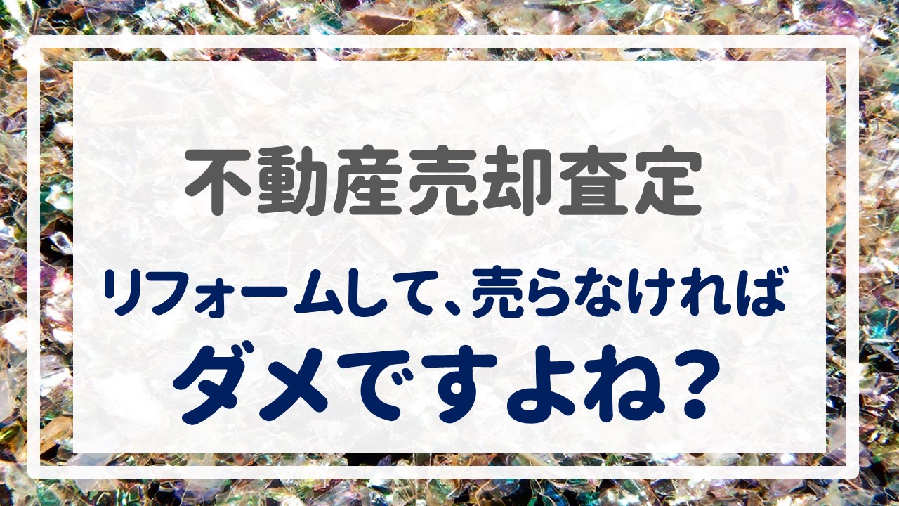 不動産売却査定  〜『リフォームして、売らなければダメですよね？』〜