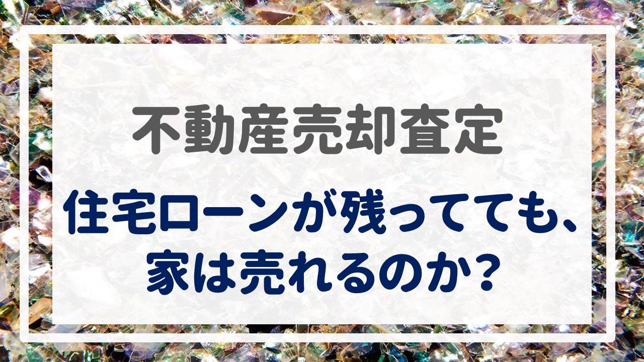 不動産売却査定  〜『住宅ローンが残ってても、家は売れるのか？』〜