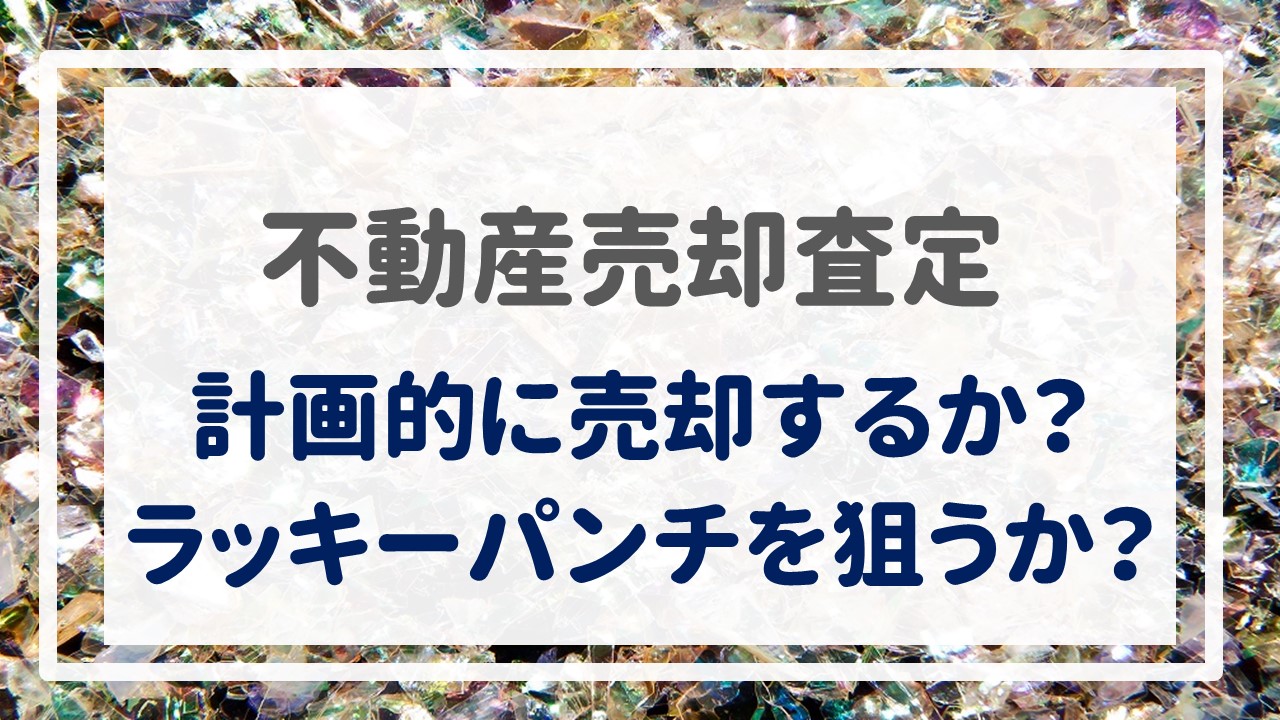 不動産売却査定  〜『計画的に売却するか？ラッキーパンチを狙うか？』〜