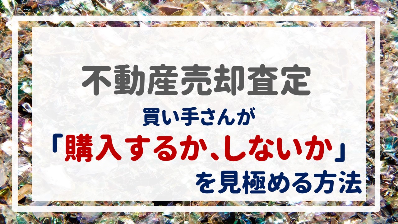 不動産売却査定  〜『買い手さんが「購入するか、しないか」を見極める方法』〜