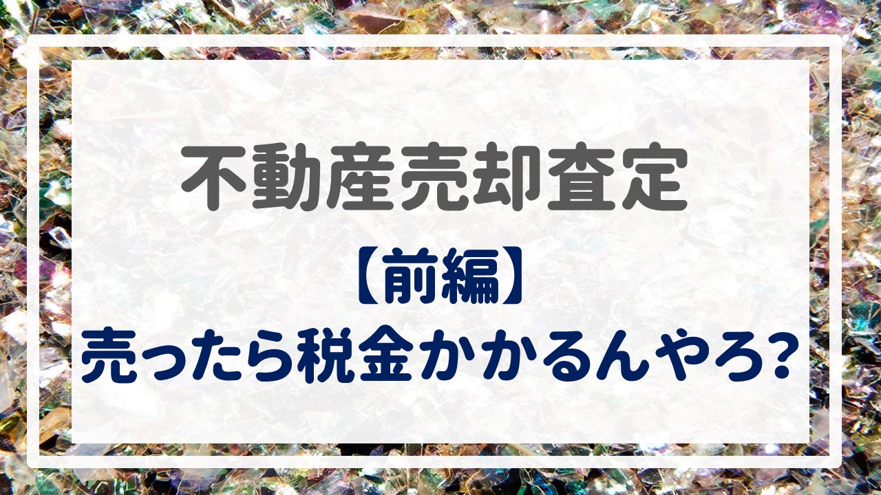 不動産売却査定  〜『売ったら税金かかるんやろ？【前編】』〜