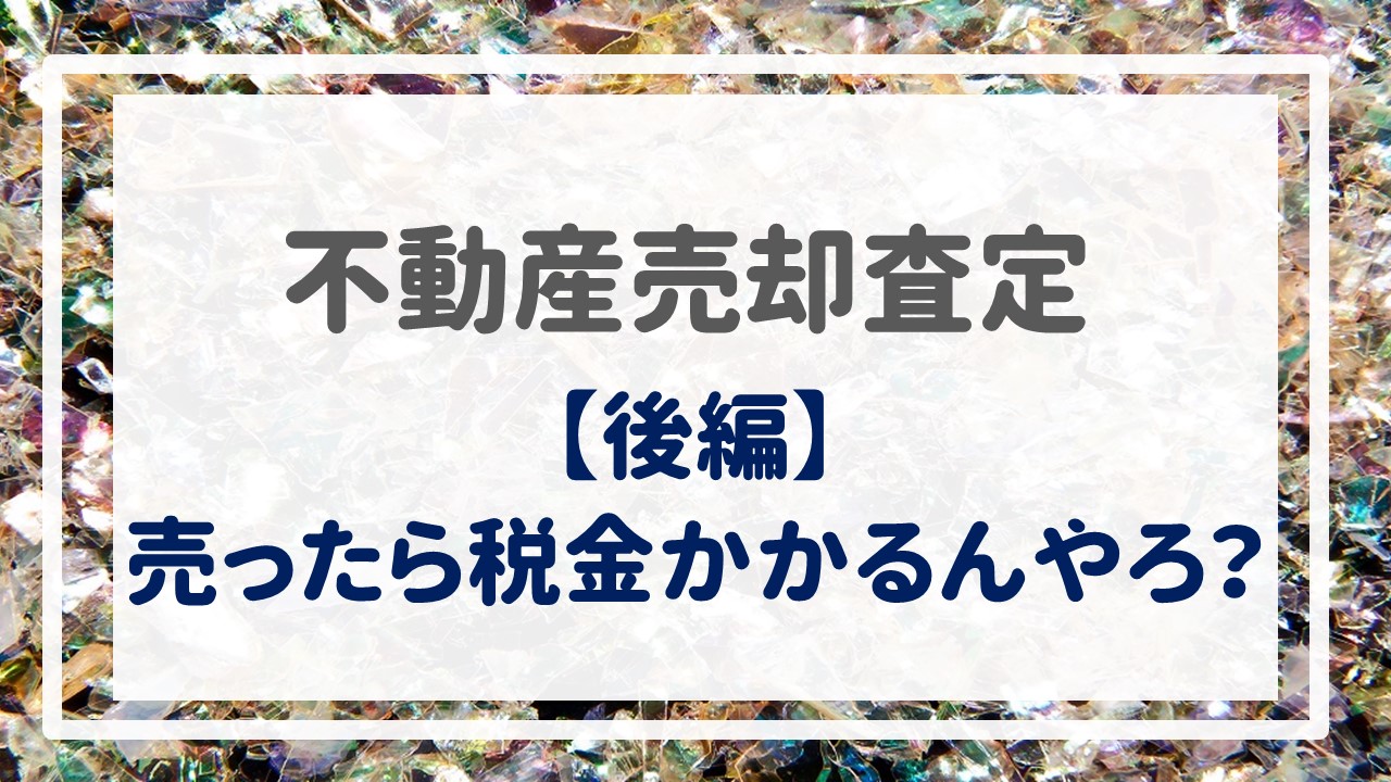 不動産売却査定  〜『売ったら税金かかるんやろ？【後編】』〜