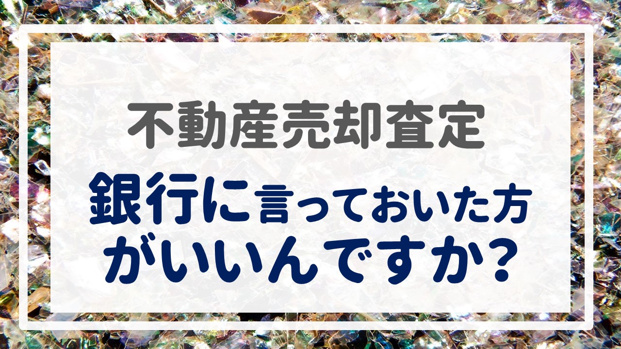 不動産売却査定  〜『銀行に言っておいた方がいいんですか？』〜